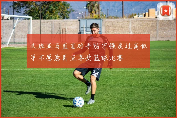 文班亚马直言对手防守强度过高似乎不愿意真正享受篮球比赛