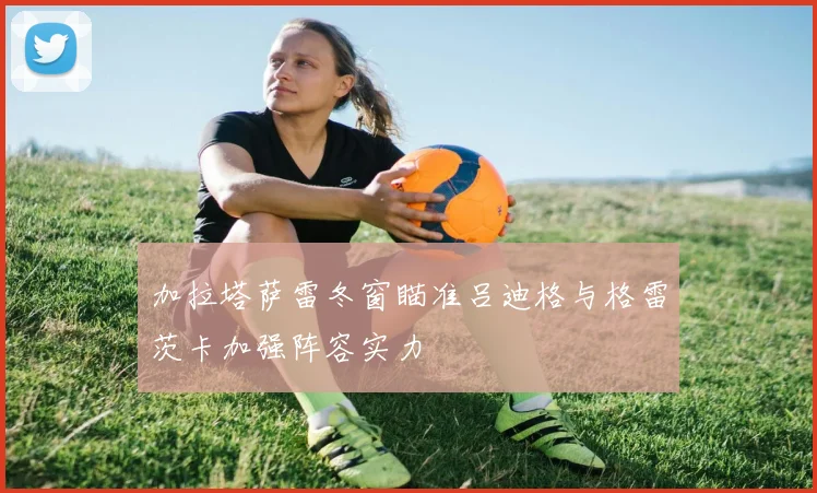 加拉塔萨雷冬窗瞄准吕迪格与格雷茨卡加强阵容实力