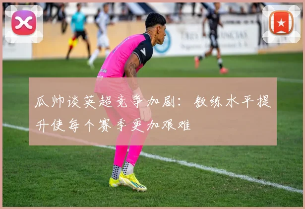 瓜帅谈英超竞争加剧：教练水平提升使每个赛季更加艰难