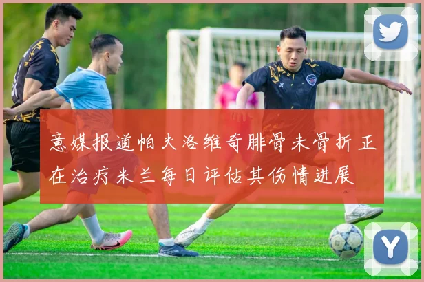 意媒报道帕夫洛维奇腓骨未骨折正在治疗米兰每日评估其伤情进展