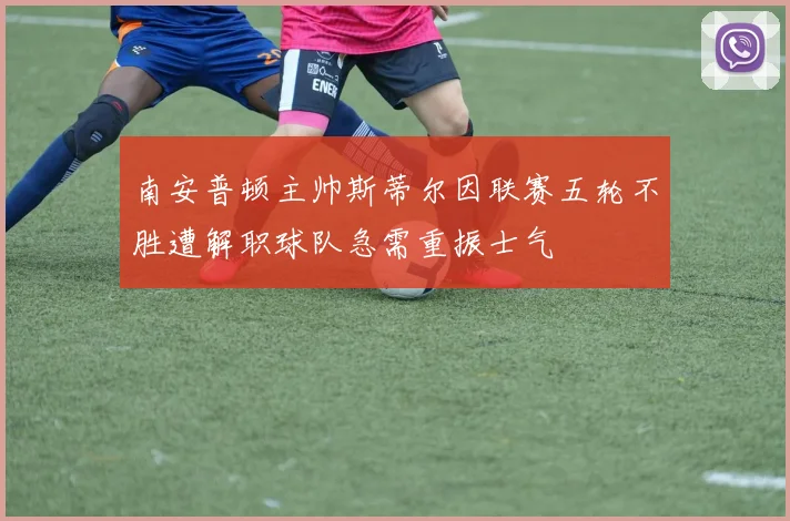 南安普顿主帅斯蒂尔因联赛五轮不胜遭解职球队急需重振士气
