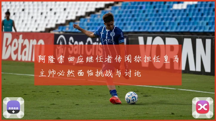 阿隆索回应继任者传闻称担任皇马主帅必然面临挑战与讨论
