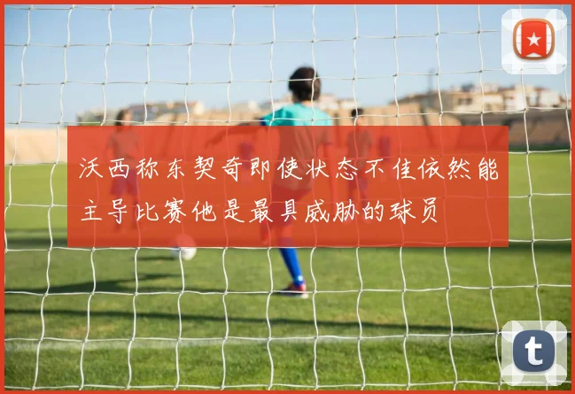 沃西称东契奇即使状态不佳依然能主导比赛他是最具威胁的球员