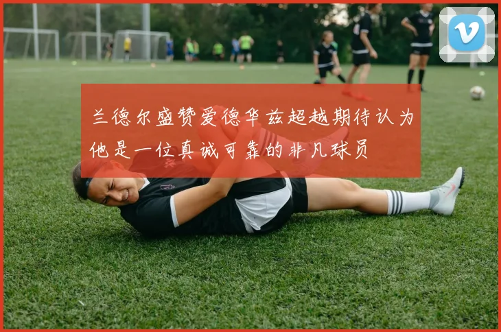兰德尔盛赞爱德华兹超越期待认为他是一位真诚可靠的非凡球员