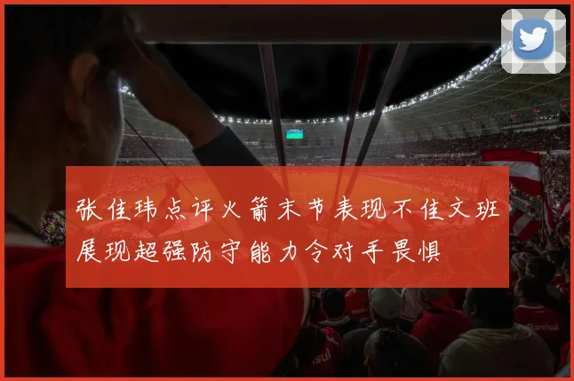 张佳玮点评火箭末节表现不佳文班展现超强防守能力令对手畏惧