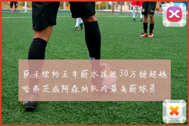 萨卡续约五年薪水接近30万镑超越哈弗茨成阿森纳队内最高薪球员