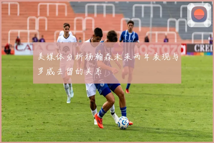 美媒体分析杨瀚森未来两年表现与罗威去留的关系