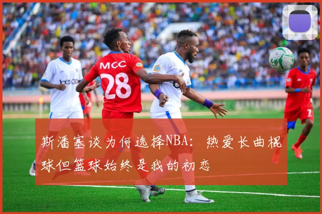 斯潘塞谈为何选择NBA：热爱长曲棍球但篮球始终是我的初恋
