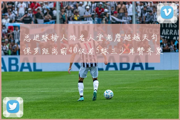 总进球榜人均名人堂老詹超越天勾保罗距离前40仅差5球三少库赞齐聚榜单