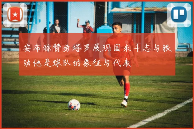 安布称赞劳塔罗展现国米斗志与狠劲他是球队的象征与代表